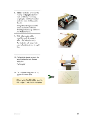 2014-04-2 10
8. Add the batteries between the
rods by wedging the battery
ends next to the rods first,
keeping the middle where the
batteries meet sticking up in
the air.
Doing this before you add the
wire is nice so that the wire
doesn't get messed up while you
put the batteries in.
9. With it flat on the table,
carefully push downward
where the batteries meet.
The batteries will "snap" into
place when they form a straight
line.
10. Pull a piece of tape around the
wooden handle and the two
batteries.
Pull it tight!
11. Cut a 250mm long piece of 32-
gague nichrome wire.
Other wire should not be used in
this project! See the note below.
 