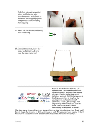 2014-04-2 12
As before, alternate wrapping
above and below the wire
stretched across, as before – it
will make the wrapping tighter
and prevent it from loosening
from slipping.
15. Twist the end and snip any long
wire remaining.
16. Unlatch the switch, move the
straw and click it back in to
turn the foam cutter on!
Build-Its are published by IDIN. The
International Development Innovation
Network (IDIN) is a consortium funded
through USAID’s Higher Education
Solutions Network (HESN) that supports
leading universities to catalyze the
development and application of
innovative science, technology, and
engineering approaches and tools to
solve some of the world’s most
challenging development problems.
The foam cutter featured here was designed with critical contributions from D-Lab staff,
Dennis Nagle. Participants in IDIN contributed as well. The document was created by Benji
Moncivaiz in collaboration with IDIN representatives at UC-Davis and Olin College.
 