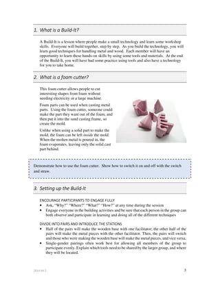 2014-04-2 3
1. What is a Build-It?
A Build-It is a lesson where people make a small technology and learn some workshop
skills. Everyone will build together, step by step. As you build the technology, you will
learn good techniques for handling metal and wood. Each member will have an
opportunity to learn these hands-on skills by using some tools and materials. At the end
of the Build-It, you will have had some practice using tools and also have a technology
for you to take home.
2. What is a foam cutter?
This foam cutter allows people to cut
interesting shapes from foam without
needing electricity or a large machine.
Foam parts can be used when casting metal
parts. Using the foam cutter, someone could
make the part they want out of the foam, and
then put it into the sand casting frame, so
create the mold.
Unlike when using a solid part to make the
mold, the foam can be left inside the mold.
When the molten metal is poured in, the
foam evaporates, leaving only the solid cast
part behind.
Demonstrate how to use the foam cutter. Show how to switch it on and off with the switch
and straw.
3. Setting up the Build-It
ENCOURAGE PARTICIPANTS TO ENGAGE FULLY
• Ask, “Why?” “Where?” “What?” “How?” at any time during the session
• Engage everyone in the building activities and be sure that each person in the group can
both observe and participate in learning and doing all of the different techniques
DIVIDE INTO PAIRS AND INTRODUCE THE STATIONS
• Half of the pairs will make the wooden base with one facilitator; the other half of the
pairs will make the metal pieces with the other facilitator. Then, the pairs will switch
and those who were making the wooden base will make the metal pieces, and vice versa.
• Single-gender pairings often work best for allowing all members of the group to
participate evenly. Explain which tools need to be shared by the larger group, and where
they will be located.
 