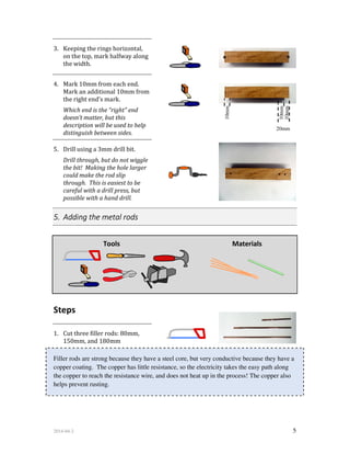 2014-04-2 5
10mm
10mm
20mm
10mm
3. Keeping the rings horizontal,
on the top, mark halfway along
the width.
4. Mark 10mm from each end.
Mark an additional 10mm from
the right end's mark.
Which end is the “right” end
doesn’t matter, but this
description will be used to help
distinguish between sides.
5. Drill using a 3mm drill bit.
Drill through, but do not wiggle
the bit! Making the hole larger
could make the rod slip
through. This is easiest to be
careful with a drill press, but
possible with a hand drill.
5. Adding the metal rods
Tools Materials
Steps
1. Cut three filler rods: 80mm,
150mm, and 180mm
Filler rods are strong because they have a steel core, but very conductive because they have a
copper coating. The copper has little resistance, so the electricity takes the easy path along
the copper to reach the resistance wire, and does not heat up in the process! The copper also
helps prevent rusting.
 