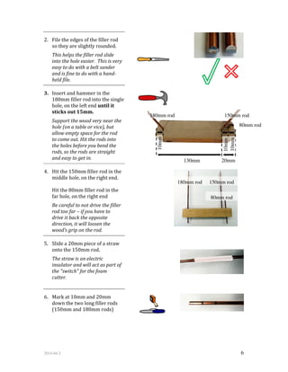 2014-04-2 6
2. File the edges of the filler rod
so they are slightly rounded.
This helps the filler rod slide
into the hole easier. This is very
easy to do with a belt sander
and is fine to do with a hand-
held file.
3. Insert and hammer in the
180mm filler rod into the single
hole, on the left end until it
sticks out 15mm.
Support the wood very near the
hole (on a table or vice), but
allow empty space for the rod
to come out. Hit the rods into
the holes before you bend the
rods, so the rods are straight
and easy to get in.
4. Hit the 150mm filler rod in the
middle hole, on the right end.
Hit the 80mm filler rod in the
far hole, on the right end
Be careful to not drive the filler
rod too far – if you have to
drive it back the opposite
direction, it will loosen the
wood’s grip on the rod.
5. Slide a 20mm piece of a straw
onto the 150mm rod.
The straw is an electric
insulator and will act as part of
the "switch" for the foam
cutter.
6. Mark at 10mm and 20mm
down the two long filler rods
(150mm and 180mm rods)
180mm rod 150mm rod
80mm rod
10mm 130mm 20mm
180mm rod 150mm rod
80mm rod
10mm
10mm
 