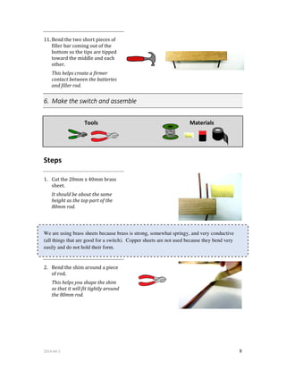 2014-04-2 8
11. Bend the two short pieces of
filler bar coming out of the
bottom so the tips are tipped
toward the middle and each
other.
This helps create a firmer
contact between the batteries
and filler rod.
6. Make the switch and assemble
Tools Materials
Steps
1. Cut the 20mm x 40mm brass
sheet.
It should be about the same
height as the top part of the
80mm rod.
We are using brass sheets because brass is strong, somewhat springy, and very conductive
(all things that are good for a switch). Copper sheets are not used because they bend very
easily and do not hold their form.
2. Bend the shim around a piece
of rod.
This helps you shape the shim
so that it will fit tightly around
the 80mm rod.
 
