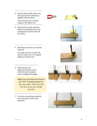 2014-04-2 9
3. Slip the shim off the other rod,
and squeeze the rolled piece
slightly with the pliers.
This will make sure it will fit
snugly on the 80mm rod
4. Slide the brass shim onto the
80mm rod, making sure it can
swing nicely, but not slide off
too easily.
5. Bend the brass shim around the
long rod.
Go slowly and sort of "pull" the
shim to make sure it is wrapped
tightly around the rod.
6. Add a bend in the
opposite direction at the
end of the tab to make it
easy to engage/disengage.
7. You have everything except the
wire and power source, the
batteries.
Make sure you leave the straw in
the "OFF" (closed) position for
the next steps, when you add
the wire so you do not get
burned!
 