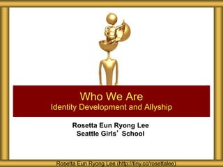 Rosetta Eun Ryong Lee
Seattle Girls’ School
Who We Are
Identity Development and Allyship
Rosetta Eun Ryong Lee (http://tiny.cc/rosettalee)
 
