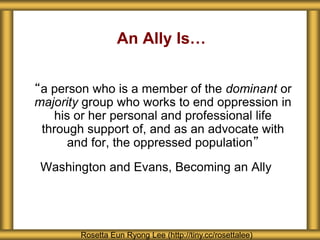 An Ally Is…
“a person who is a member of the dominant or
majority group who works to end oppression in
his or her personal and professional life
through support of, and as an advocate with
and for, the oppressed population”
Washington and Evans, Becoming an Ally
Rosetta Eun Ryong Lee (http://tiny.cc/rosettalee)
 