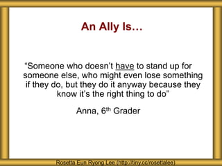An Ally Is…
“Someone who doesn’t have to stand up for
someone else, who might even lose something
if they do, but they do it anyway because they
know it’s the right thing to do”
Anna, 6th Grader
Rosetta Eun Ryong Lee (http://tiny.cc/rosettalee)
 