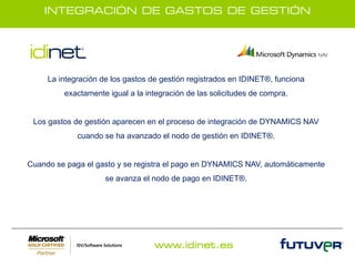 INTEGRACIÓN DE GASTOS DE GESTIÓN




     La integración de los gastos de gestión registrados en IDINET®, funciona
         exactamente igual a la integración de las solicitudes de compra.


 Los gastos de gestión aparecen en el proceso de integración de DYNAMICS NAV
             cuando se ha avanzado el nodo de gestión en IDINET®.


Cuando se paga el gasto y se registra el pago en DYNAMICS NAV, automáticamente
                     se avanza el nodo de pago en IDINET®.




                                   www.idinet.es
 