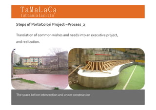 TaMaLaCa
tuttamialacitta’

Steps of PortaColori Project –Process_2

Translation of common wishes and needs into an executive project,
and realization.




The space before intervention and under construction
 
