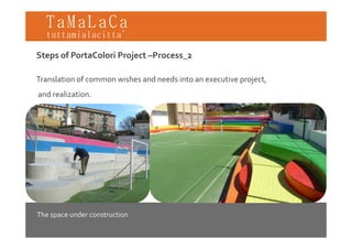 TaMaLaCa
tuttamialacitta’

Steps of PortaColori Project –Process_2

Translation of common wishes and needs into an executive project,
and realization.




The space under construction
 