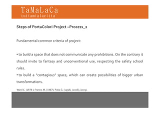 TaMaLaCa
tuttamialacitta’

Steps of PortaColori Project –Process_2


Fundamental common criteria of project:


• to build a space that does not communicate any prohibitions. On the contrary it
should invite to fantasy and unconventional use, respecting the safety school
rules.
 u es
• to build a “contagious” space, which can create possibilities of bigger urban
transformations.
transformations

Ward C. (1978 ); Francis M. (1987); Paba G. (1998), (2006),(2009).
 