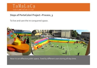 TaMaLaCa
tuttamialacitta’

Steps of PortaColori Project –Process_3

To live and care the re‐conquered space.




Now it is an effective public space, lived by different users during all day time.
 