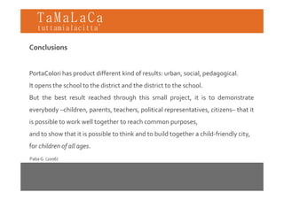 TaMaLaCa
tuttamialacitta’

Conclusions


PortaColori has product different kind of results: urban, social, pedagogical.
It opens the school to the district and the district to the school.
But the best result reached through this small project, it is to demonstrate
                                 g             p j ,
everybody –children, parents, teachers, political representatives, citizens– that it
is possible to work well together to reach common purposes
                                                  purposes,
and to show that it is possible to think and to build together a child‐friendly city,
for children of all ages
                    ages.
Paba G. (2006)
 