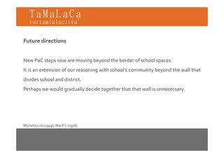 TaMaLaCa
tuttamialacitta’


Future directions


New PaC steps now are moving beyond the border of school spaces
                                                         spaces.
It is an extension of our reasoning with school’s community beyond the wall that
divides school and district
                   district.
Perhaps we would gradually decide together that that wall is unnecessary.




Michelucci G.(1949); Ward  C.(1978).
 
