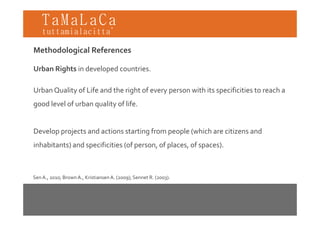 TaMaLaCa
tuttamialacitta’

Methodological References

Urban Rights in developed countries. 

Urban Quality of Life and the right of every person with its specificities to reach a 
  b      l     f f      d h      h f                   h          f               h
good level of urban quality of life. 


Develop projects and actions starting from people (which are citizens and 
inhabitants) and specificities (of person, of places, of spaces). 



Sen A., 2010; Brown A., Kristiansen A. (2009); Sennet R. (2003).
 