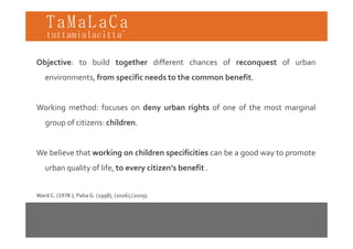 TaMaLaCa
tuttamialacitta’


Objective: to build together different chances of reconquest of urban
   environments, from specific needs to the common benefit.


Working method: focuses on deny urban rights of one of the most marginal
   group of citizens: children.


We believe that working on children specificities can be a good way to promote
   urban quality of life, to every citizen’s benefit .


Ward C. (1978 ); Paba G. (1998), (2006),(2009).
 