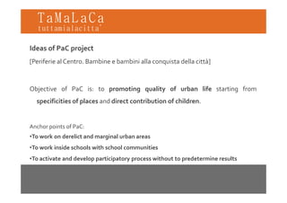 TaMaLaCa
tuttamialacitta’

Ideas of PaC project
[Periferie al Centro. Bambine e bambini alla conquista della città]



Objective of PaC is: to promoting quality of urban life starting from
  specificities of places and direct contribution of children
                                                     children.


Anchor points of PaC:
A h   i   f P C
•To work on derelict and marginal urban areas
•To work inside schools with school communities
•To activate and develop participatory process without to predetermine results
 