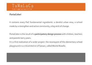 TaMaLaCa
tuttamialacitta’

PortaColori


It contains every PaC fundamental ingredients: a derelict urban area, a school
made by a strengthen and active community, a big wish of change.


PortaColori is the result of a participatory design process with children, teachers
and parents last 5 years.
It is a first realization of a wider project: the reconquest of the elementary school
playground in a critical district of Sassari, called Monte Rosello.
 