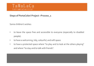 TaMaLaCa
tuttamialacitta’

Steps of PortaColori Project –Process_1


Some children’s wishes:


•   to leave the space free and accessible to everyone (especially to disabled
                  p                               y    ( p       y
    people).
•   to have a welcoming tidy colourful and soft space
              welcoming, tidy, colourful,       space.
•   to have a protected space where “to play and to look at the others playing”
    and where “to stay and to talk with friends”.
               to                       friends
 
