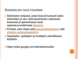 ÄIDINKIELEN HUOLTOASEMA
 Äidinkielen kotipesä, josta löytyvät kootusti kaikki
äidinkielen ja sen valinnaisaineiden opetuksen
keskeiset ja ajankohtaiset asiat
opetussuunnitelmasta läksyihin.
 Portaali, joka ohjaa sekä itseopiskelutehtäviin että
yhteisiin verkkoprojekteihin.
 Oppilaiden, opettajien ja huoltajien päivittäiseen
käyttöön.
 https://sites.google.com/site/aikkahuoltis/
 