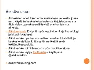 ÄIKKÄVERKKO
 Äidinkielen opetuksen oma sosiaalinen verkosto, jossa
mm. käydään keskustelua luetuista kirjoista ja muista
äidinkielen opetukseen liittyvistä ajankohtaisista
aiheista.
 Äikkäverkosta löytyvät myös oppilaiden kirjallisuusblogit
ja kirjavinkkaukset.
 Äikkäverkko opettaa sosiaalisen median käyttötaitoja:
keskustelutaitoja, kriittisyyttä, netikettiä sekä
tekijänoikeusasioita.
 Äikkäverkko toimii hienosti myös mobiiliversiona.
 Äikkäverkko löytyy Twitteristä – käyttäjänä
@aikkaverkko
 aikkaverkko.ning.com
 