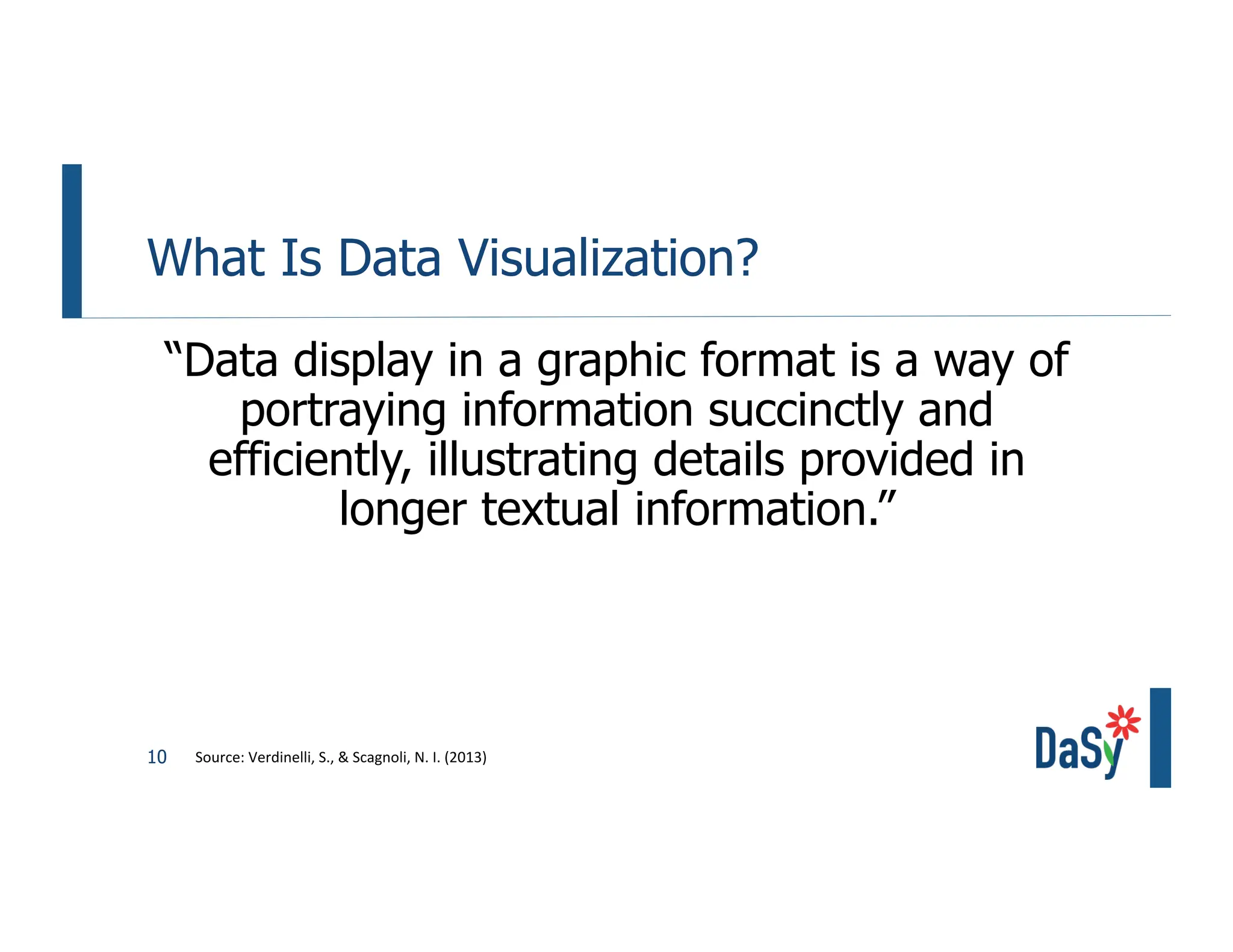 10
What Is Data Visualization?
“Data display in a graphic format is a way of
portraying information succinctly and
efficiently, illustrating details provided in
longer textual information.”
Source: Verdinelli, S., & Scagnoli, N. I. (2013)
 