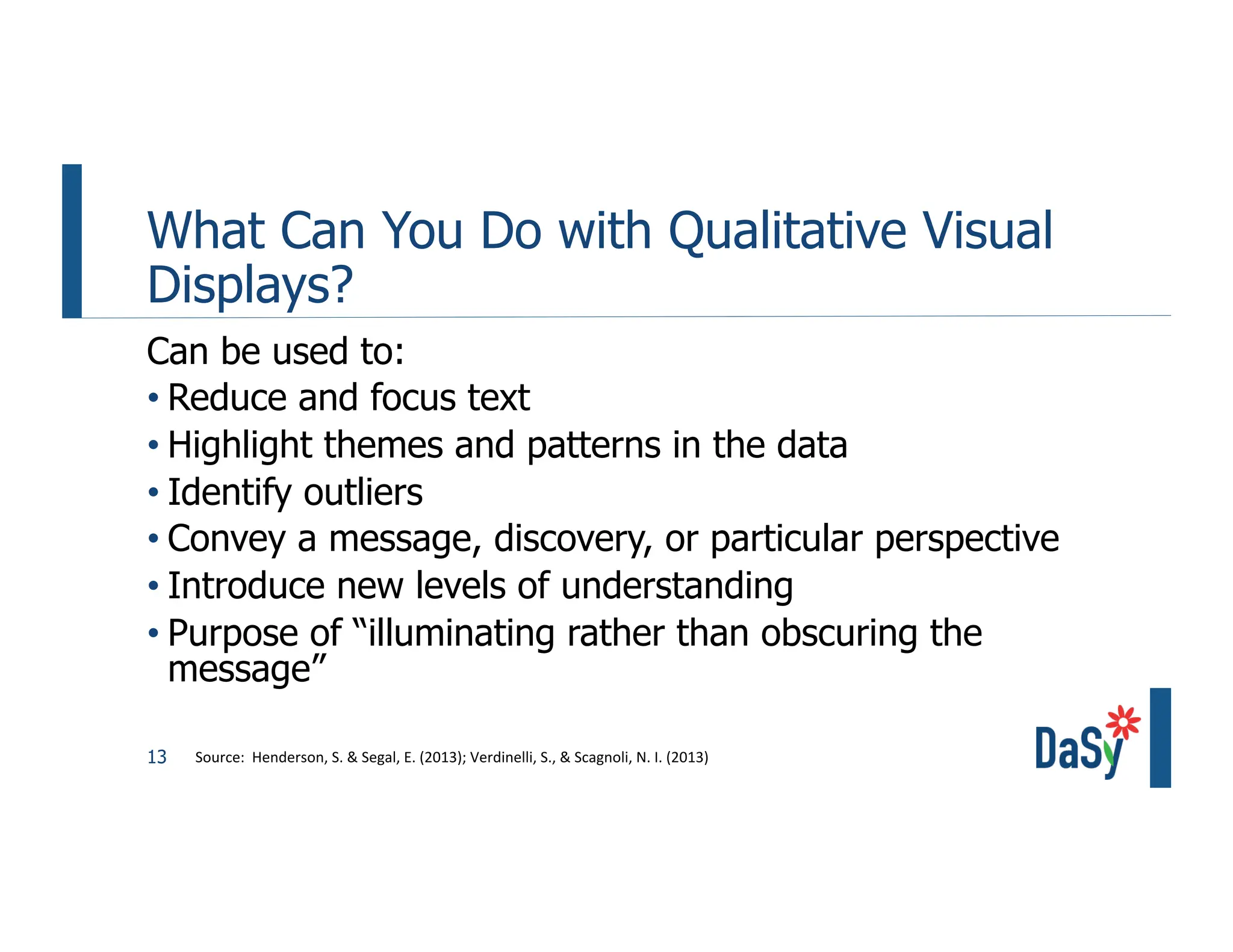 13
What Can You Do with Qualitative Visual
Displays?
Can be used to:
• Reduce and focus text
• Highlight themes and patterns in the data
• Identify outliers
• Convey a message, discovery, or particular perspective
• Introduce new levels of understanding
• Purpose of “illuminating rather than obscuring the
message”
Source: Henderson, S. & Segal, E. (2013); Verdinelli, S., & Scagnoli, N. I. (2013)
 