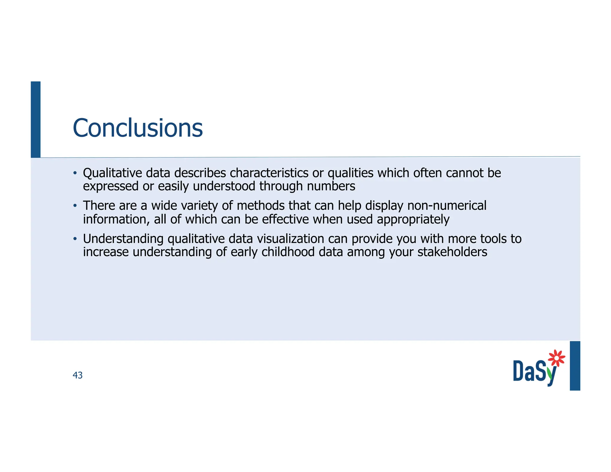 43
Conclusions
• Qualitative data describes characteristics or qualities which often cannot be
expressed or easily understood through numbers
• There are a wide variety of methods that can help display non-numerical
information, all of which can be effective when used appropriately
• Understanding qualitative data visualization can provide you with more tools to
increase understanding of early childhood data among your stakeholders
 
