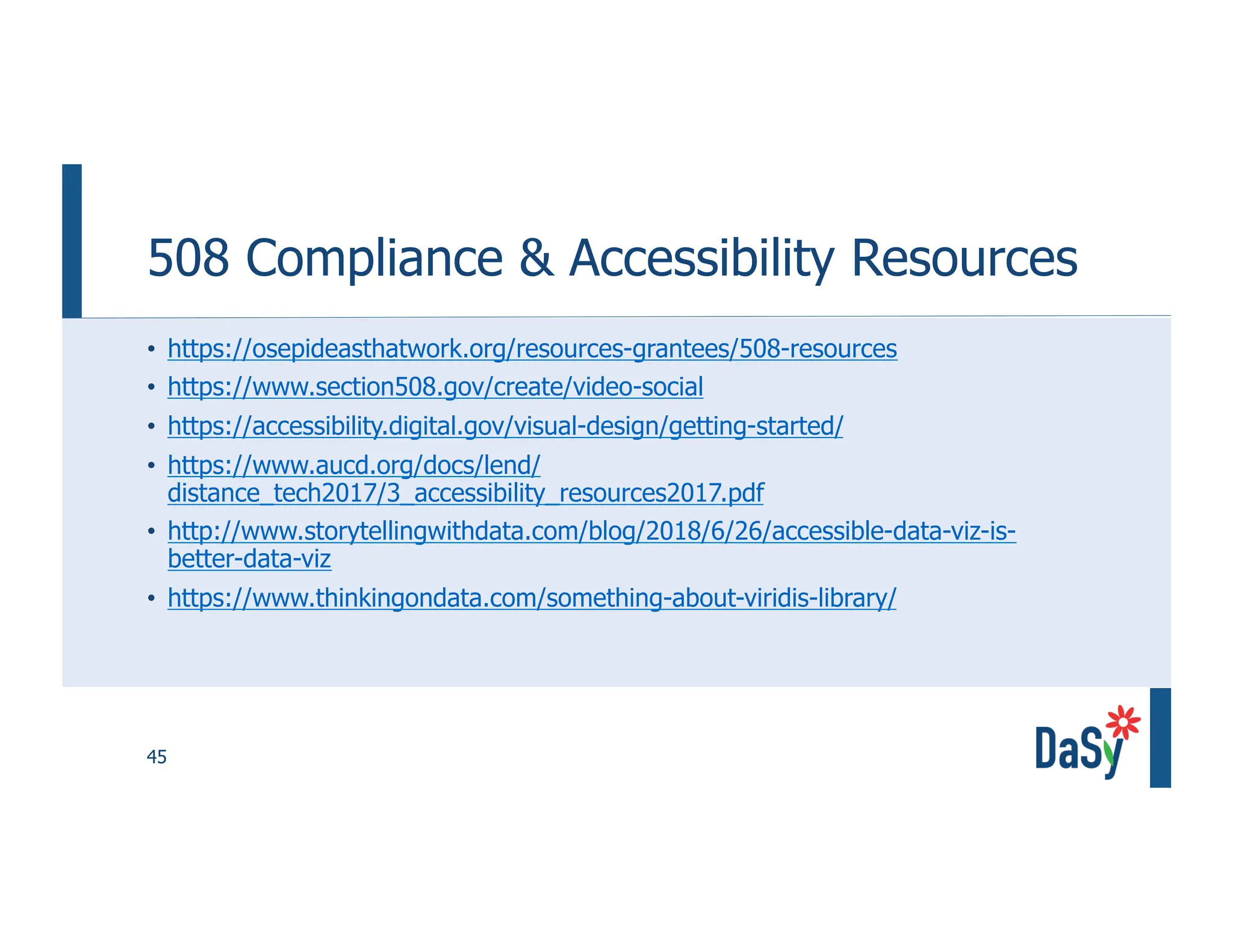45
508 Compliance & Accessibility Resources
• https://osepideasthatwork.org/resources-grantees/508-resources
• https://www.section508.gov/create/video-social
• https://accessibility.digital.gov/visual-design/getting-started/
• https://www.aucd.org/docs/lend/
distance_tech2017/3_accessibility_resources2017.pdf
• http://www.storytellingwithdata.com/blog/2018/6/26/accessible-data-viz-is-
better-data-viz
• https://www.thinkingondata.com/something-about-viridis-library/
 