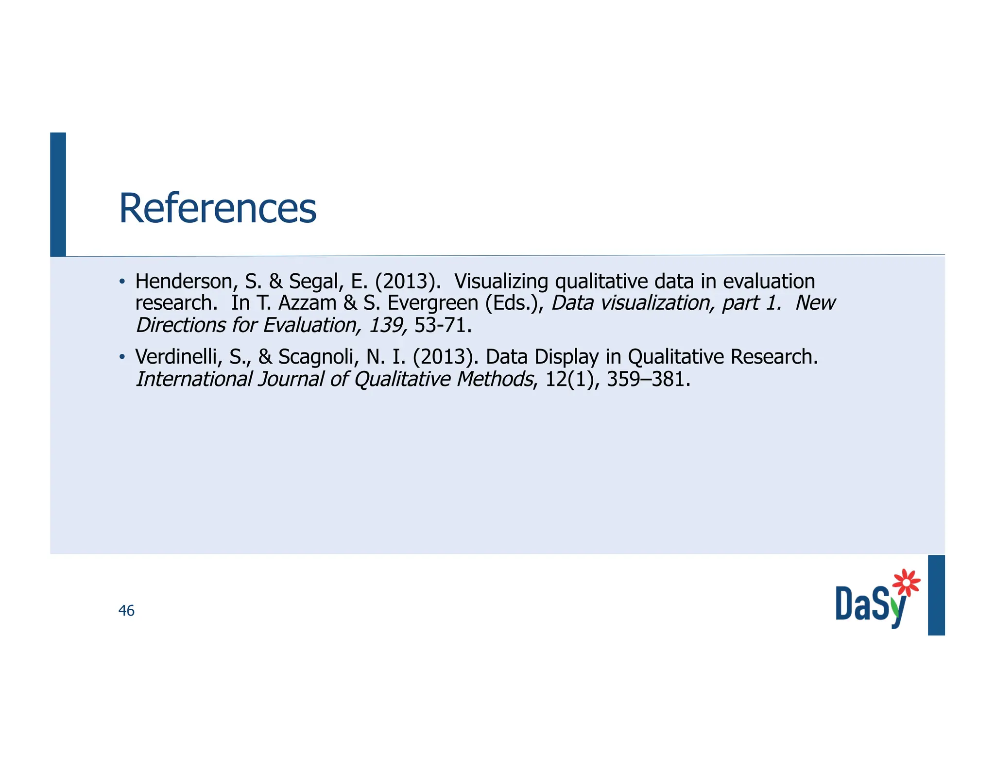 46
References
• Henderson, S. & Segal, E. (2013). Visualizing qualitative data in evaluation
research. In T. Azzam & S. Evergreen (Eds.), Data visualization, part 1. New
Directions for Evaluation, 139, 53-71.
• Verdinelli, S., & Scagnoli, N. I. (2013). Data Display in Qualitative Research.
International Journal of Qualitative Methods, 12(1), 359–381.
 