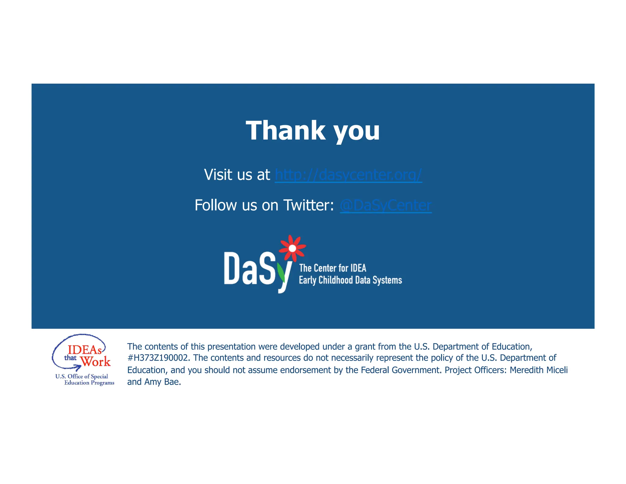 Thank you
Visit us at http://dasycenter.org/
Follow us on Twitter: @DaSyCenter
The contents of this presentation were developed under a grant from the U.S. Department of Education,
#H373Z190002. The contents and resources do not necessarily represent the policy of the U.S. Department of
Education, and you should not assume endorsement by the Federal Government. Project Officers: Meredith Miceli
and Amy Bae.
 