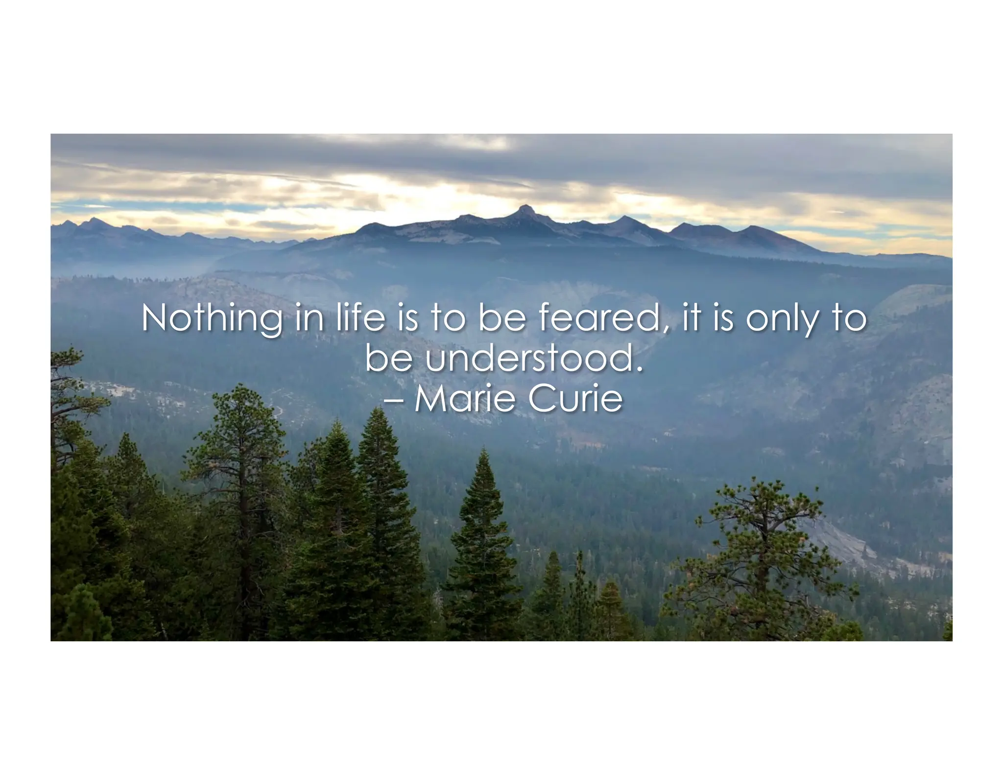 Nothing in life is to be feared, it is only to
be understood.
– Marie Curie
 