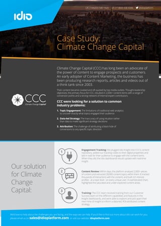 Our solution
for Climate
Change
Capital:
1
2
3
Case Study:
Climate Change Capital
Engagement Tracking: We plugged idio Insight into CCC’s content
repository, added our tracking codes to their digital properties and
laid in wait for their audience to engage with the content items.
When they did, the idio dashboards would update with real-time
insight.
Content Review: Within days, the platform analzyed 2,000+ pieces
of content and extracted 28,000 content topics within them. It tracked
thousands of interactions with the content, and built rich interest
profiles - at a topic level - on every unique user. A sophisticated chart,
highlighted the saturated and under-explored content areas.
Training: The CCC team received training from our Customer
Success team on the different capabilities and features in the
Insight dashboards, and were able to explore and pick apart their
new mine of insight to inform a data-led, ROI-attributed content
strategy.
Climate Change Capital (CCC) has long been an advocate of
the power of content to engage prospects and customers.
An early adopter of Content Marketing, the business has
been producing research reports, articles and videos out of
a think tank since 2003.
Their content became coveted and oft quoted by top media outlets. Thought-leadership
objectives, the primary focus for CCC, resulted in 2,000+ content items with a range of
conversion points and a strong network of internal expert contributors.
CCC were looking for a solution to common
industry problems:
1.	 Topic Engagement: The limitations of traditional web analytics
to uncover exactly what topics engaged their audience
2. Data-led Strategy: The inaccuracy of using intuition rather
than data to make significant strategy decisions
3.	Attribution: The challenge of attributing a black hole of
conversions to any specific topic direction
UK: (+44)203 540 1920 US: (+1)844 438 4346 @idioplatform
We’d love to help about the challenges you are facing, and the ways we can help. If you’d like to find out more about idio can work for you,
please email us on sales@idioplatform.com or visit our website: idioplatform.com
 