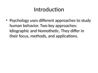 Introduction
• Psychology uses different approaches to study
human behavior. Two key approaches:
Idiographic and Nomothetic. They differ in
their focus, methods, and applications.
 