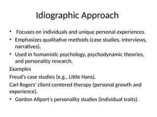 Idiographic Approach
• Focuses on individuals and unique personal experiences.
• Emphasizes qualitative methods (case studies, interviews,
narratives).
• Used in humanistic psychology, psychodynamic theories,
and personality research.
Examples
Freud’s case studies (e.g., Little Hans).
Carl Rogers’ client-centered therapy (personal growth and
experience).
• Gordon Allport’s personality studies (individual traits).
 