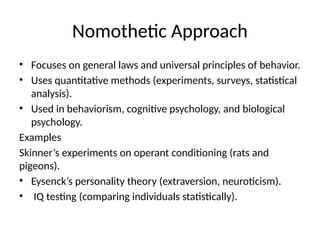 Nomothetic Approach
• Focuses on general laws and universal principles of behavior.
• Uses quantitative methods (experiments, surveys, statistical
analysis).
• Used in behaviorism, cognitive psychology, and biological
psychology.
Examples
Skinner’s experiments on operant conditioning (rats and
pigeons).
• Eysenck’s personality theory (extraversion, neuroticism).
• IQ testing (comparing individuals statistically).
 