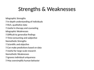 Strengths & Weaknesses
Idiographic Strengths
✅ In-depth understanding of individuals
✅ Rich, qualitative data
✅ Useful in therapy and counseling
Idiographic Weaknesses
❌ Difficult to generalize findings
❌ Time-consuming and subjective
Nomothetic Strengths
✅ Scientific and objective
✅ Can make predictions based on data
✅ Useful for large-scale research
Nomothetic Weaknesses
❌ Ignores individual uniqueness
❌ May oversimplify human behavior
 
