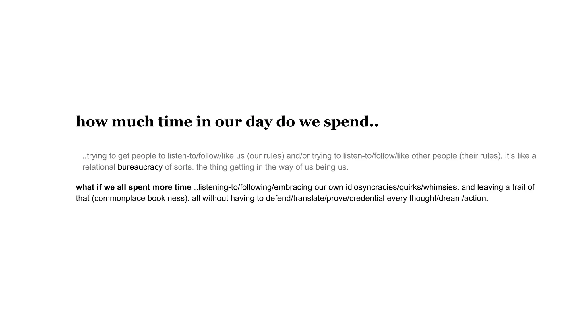 how much time in our day do we spend..
..trying to get people to listen-to/follow/like us (our rules) and/or trying to listen-to/follow/like other people (their rules). it’s like a
relational bureaucracy of sorts. the thing getting in the way of us being us.
what if we all spent more time ..listening-to/following/embracing our own idiosyncracies/quirks/whimsies. and leaving a trail of
that (commonplace book ness). all without having to defend/translate/prove/credential every thought/dream/action.
 
