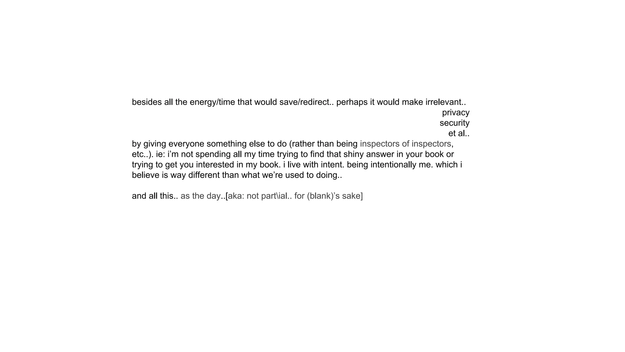 besides all the energy/time that would save/redirect.. perhaps it would make irrelevant..
privacy
security
et al..
by giving everyone something else to do (rather than being inspectors of inspectors,
etc..). ie: i’m not spending all my time trying to find that shiny answer in your book or
trying to get you interested in my book. i live with intent. being intentionally me. which i
believe is way different than what we’re used to doing..
and all this.. as the day..[aka: not partial.. for (blank)’s sake]
 