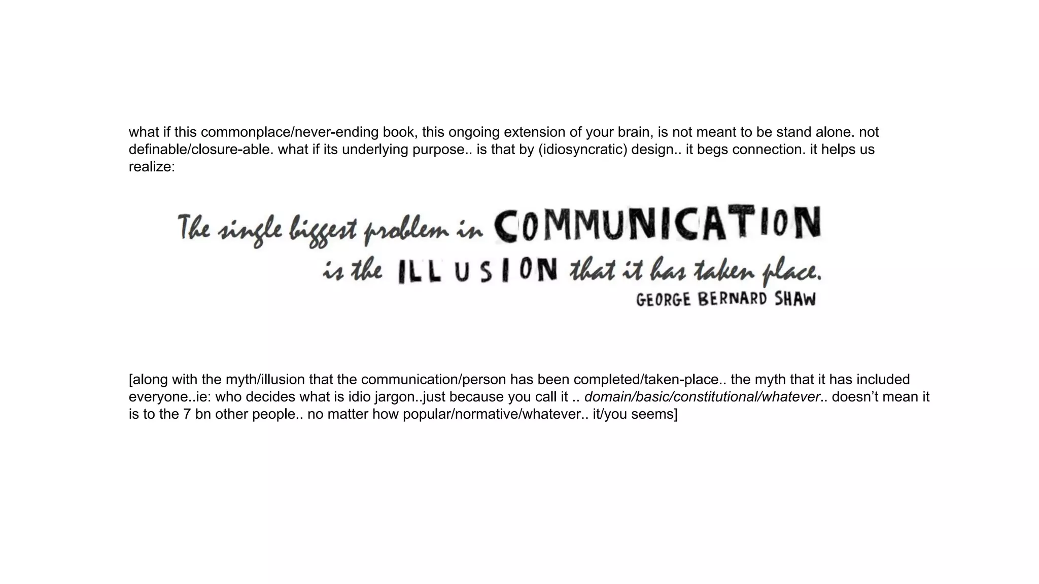 what if this commonplace/never-ending book, this ongoing extension of your brain, is not meant to be stand alone. not
definable/closure-able. what if its underlying purpose.. is that by (idiosyncratic) design.. it begs connection. it helps us
realize:
[along with the myth/illusion that the communication/person has been completed/taken-place.. the myth that it has included
everyone..ie: who decides what is idio jargon..just because you call it .. domain/basic/constitutional/whatever.. doesn’t mean it
is to the 7 bn other people.. no matter how popular/normative/whatever.. it/you seems]
 