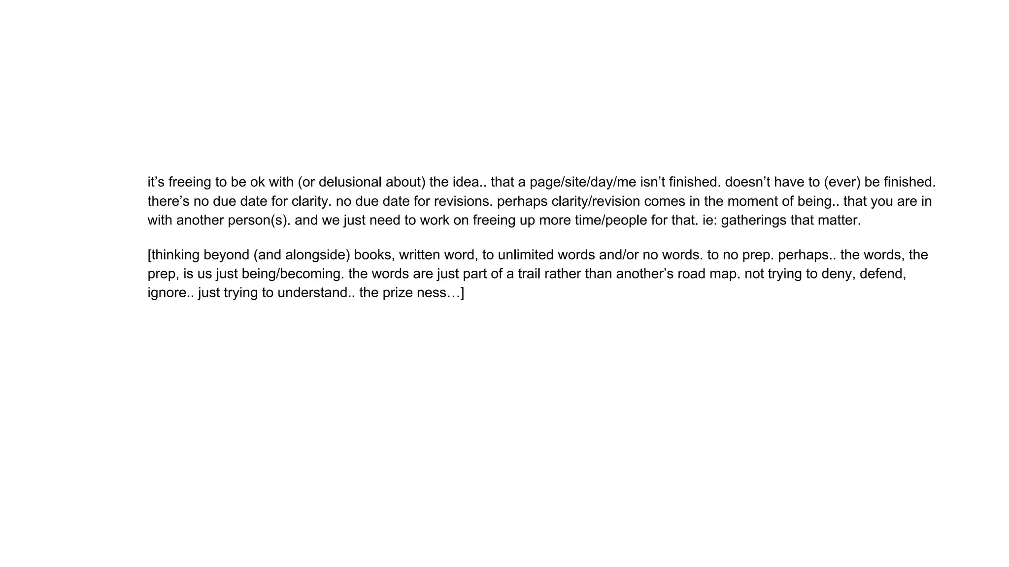 it’s freeing to be ok with (or delusional about) the idea.. that a page/site/day/me isn’t finished. doesn’t have to (ever) be finished.
there’s no due date for clarity. no due date for revisions. perhaps clarity/revision comes in the moment of being.. that you are in
with another person(s). and we just need to work on freeing up more time/people for that. ie: gatherings that matter.
[thinking beyond (and alongside) books, written word, to unlimited words and/or no words. to no prep. perhaps.. the words, the
prep, is us just being/becoming. the words are just part of a trail rather than another’s road map. not trying to deny, defend,
ignore.. just trying to understand.. the prize ness…]
 