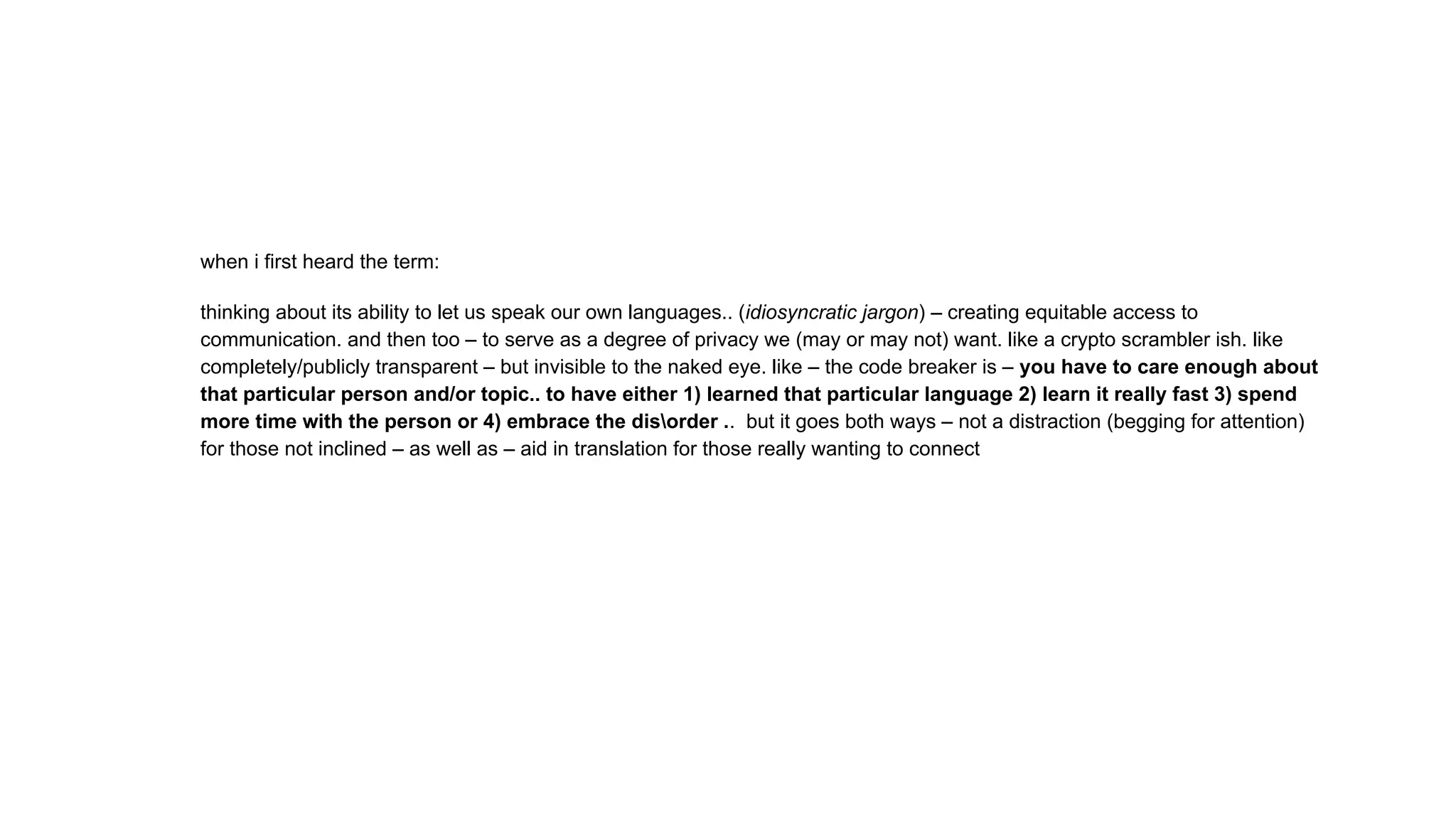 when i first heard the term:
thinking about its ability to let us speak our own languages.. (idiosyncratic jargon) – creating equitable access to
communication. and then too – to serve as a degree of privacy we (may or may not) want. like a crypto scrambler ish. like
completely/publicly transparent – but invisible to the naked eye. like – the code breaker is – you have to care enough about
that particular person and/or topic.. to have either 1) learned that particular language 2) learn it really fast 3) spend
more time with the person or 4) embrace the disorder .. but it goes both ways – not a distraction (begging for attention)
for those not inclined – as well as – aid in translation for those really wanting to connect
 