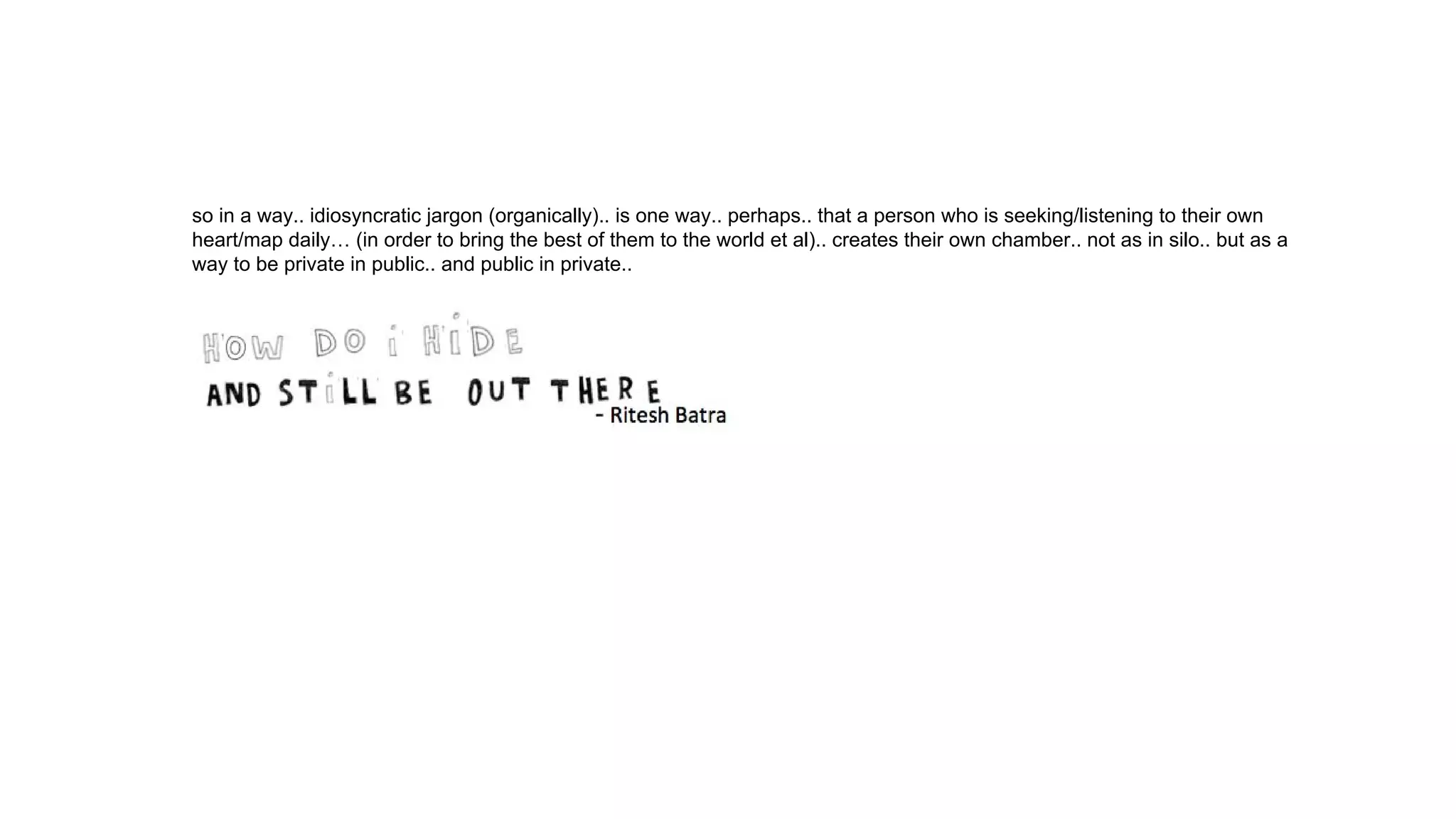 so in a way.. idiosyncratic jargon (organically).. is one way.. perhaps.. that a person who is seeking/listening to their own
heart/map daily… (in order to bring the best of them to the world et al).. creates their own chamber.. not as in silo.. but as a
way to be private in public.. and public in private..
 