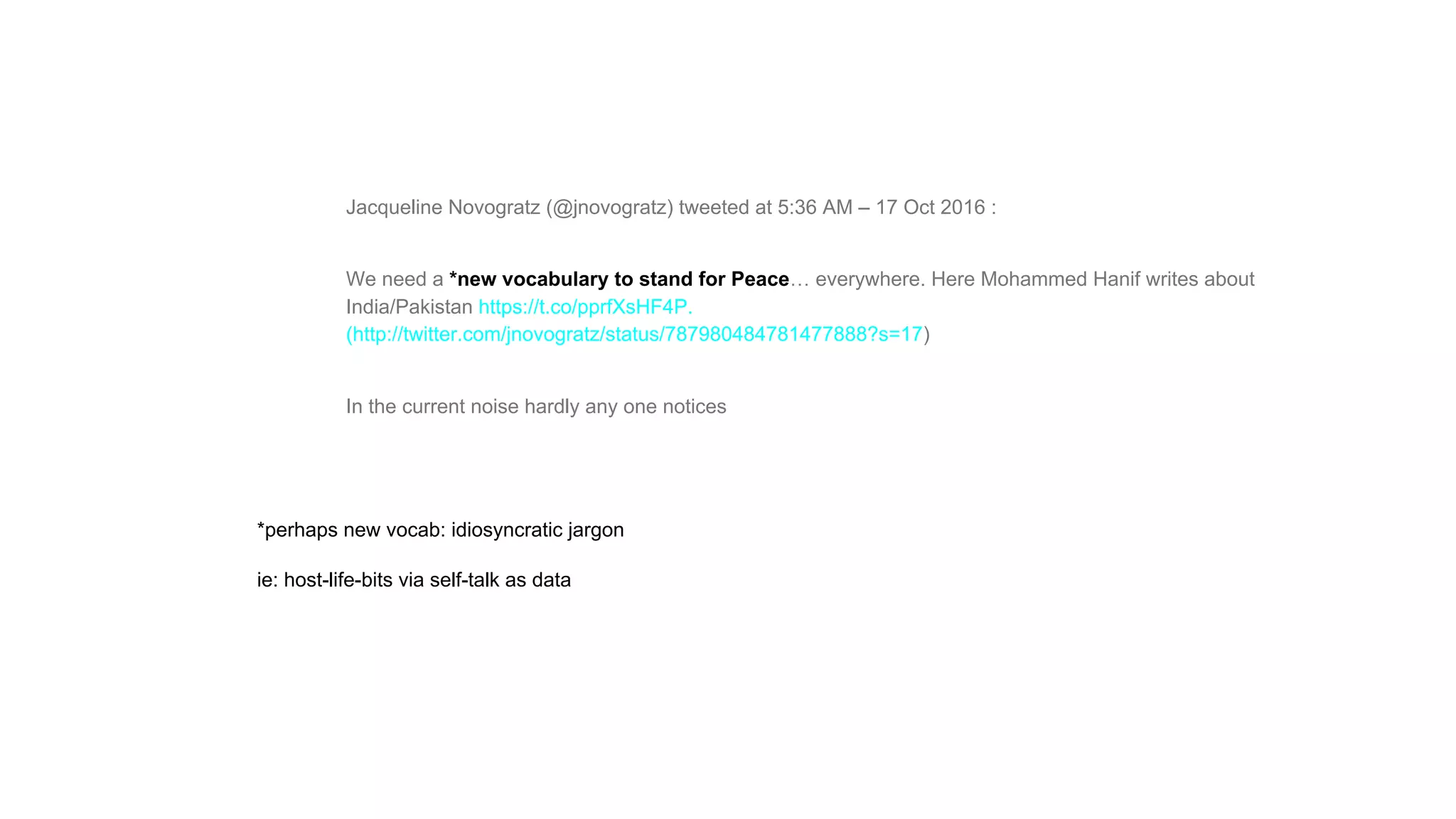 Jacqueline Novogratz (@jnovogratz) tweeted at 5:36 AM – 17 Oct 2016 :
We need a *new vocabulary to stand for Peace… everywhere. Here Mohammed Hanif writes about
India/Pakistan https://t.co/pprfXsHF4P.
(http://twitter.com/jnovogratz/status/787980484781477888?s=17)
In the current noise hardly any one notices
*perhaps new vocab: idiosyncratic jargon
ie: host-life-bits via self-talk as data
 