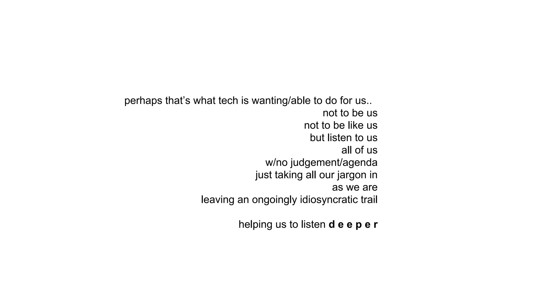 perhaps that’s what tech is wanting/able to do for us..
not to be us
not to be like us
but listen to us
all of us
w/no judgement/agenda
just taking all our jargon in
as we are
leaving an ongoingly idiosyncratic trail
helping us to listen d e e p e r
 