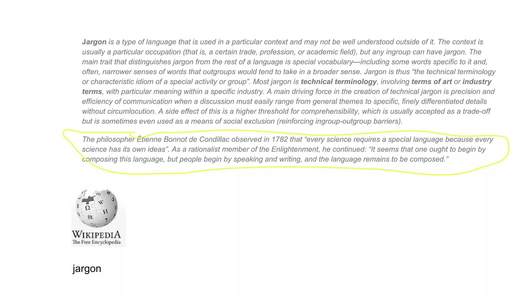 Jargon is a type of language that is used in a particular context and may not be well understood outside of it. The context is
usually a particular occupation (that is, a certain trade, profession, or academic field), but any ingroup can have jargon. The
main trait that distinguishes jargon from the rest of a language is special vocabulary—including some words specific to it and,
often, narrower senses of words that outgroups would tend to take in a broader sense. Jargon is thus “the technical terminology
or characteristic idiom of a special activity or group”. Most jargon is technical terminology, involving terms of art or industry
terms, with particular meaning within a specific industry. A main driving force in the creation of technical jargon is precision and
efficiency of communication when a discussion must easily range from general themes to specific, finely differentiated details
without circumlocution. A side effect of this is a higher threshold for comprehensibility, which is usually accepted as a trade-off
but is sometimes even used as a means of social exclusion (reinforcing ingroup-outgroup barriers).
The philosopher Étienne Bonnot de Condillac observed in 1782 that “every science requires a special language because every
science has its own ideas”. As a rationalist member of the Enlightenment, he continued: “It seems that one ought to begin by
composing this language, but people begin by speaking and writing, and the language remains to be composed.”
jargon
 