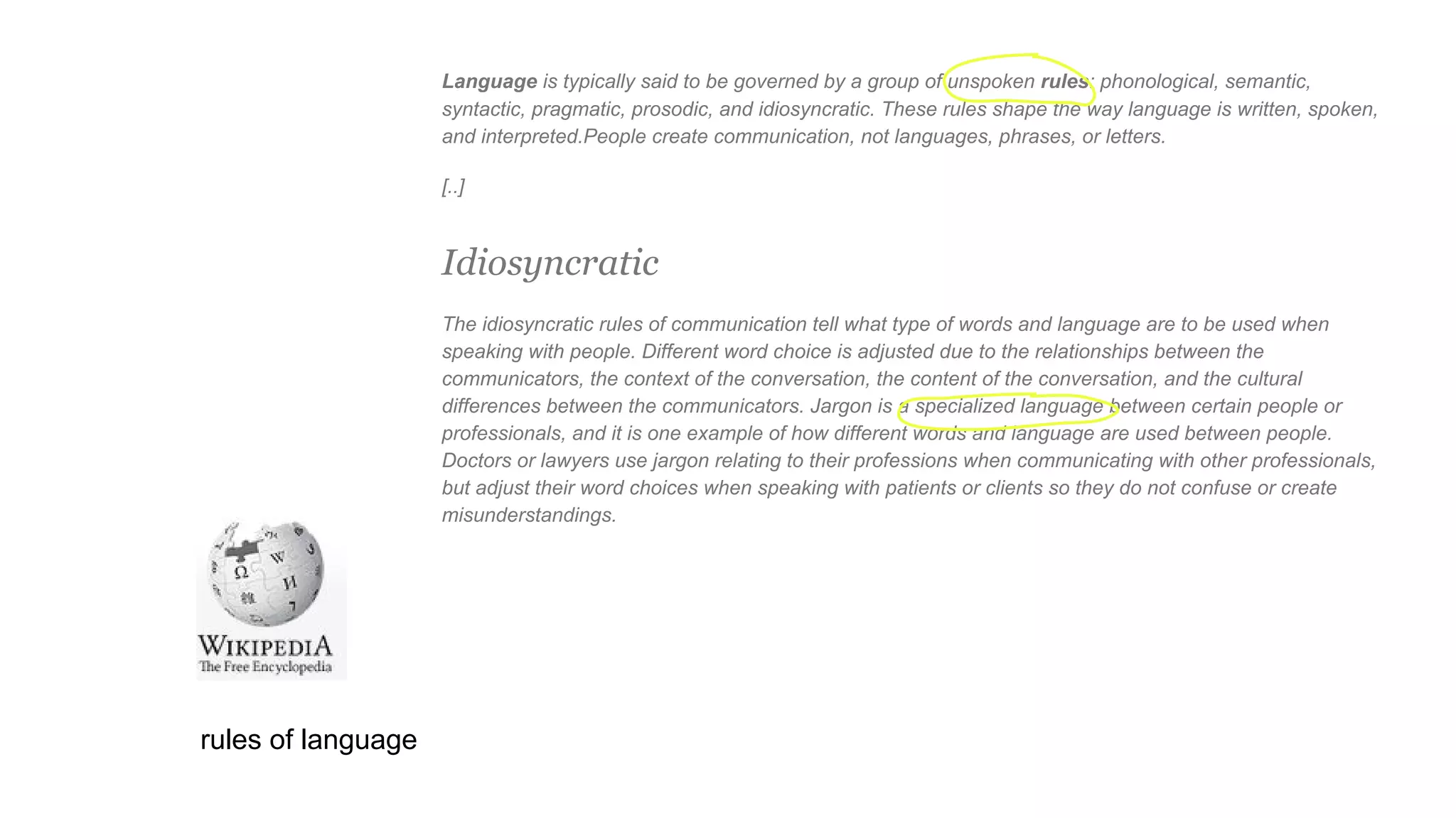 Language is typically said to be governed by a group of unspoken rules: phonological, semantic,
syntactic, pragmatic, prosodic, and idiosyncratic. These rules shape the way language is written, spoken,
and interpreted.People create communication, not languages, phrases, or letters.
[..]
Idiosyncratic
The idiosyncratic rules of communication tell what type of words and language are to be used when
speaking with people. Different word choice is adjusted due to the relationships between the
communicators, the context of the conversation, the content of the conversation, and the cultural
differences between the communicators. Jargon is a specialized language between certain people or
professionals, and it is one example of how different words and language are used between people.
Doctors or lawyers use jargon relating to their professions when communicating with other professionals,
but adjust their word choices when speaking with patients or clients so they do not confuse or create
misunderstandings.
rules of language
 