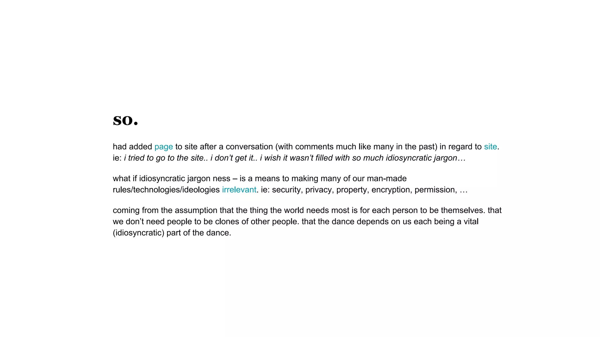 so.
had added page to site after a conversation (with comments much like many in the past) in regard to site.
ie: i tried to go to the site.. i don’t get it.. i wish it wasn’t filled with so much idiosyncratic jargon…
what if idiosyncratic jargon ness – is a means to making many of our man-made
rules/technologies/ideologies irrelevant. ie: security, privacy, property, encryption, permission, …
coming from the assumption that the thing the world needs most is for each person to be themselves. that
we don’t need people to be clones of other people. that the dance depends on us each being a vital
(idiosyncratic) part of the dance.
 
