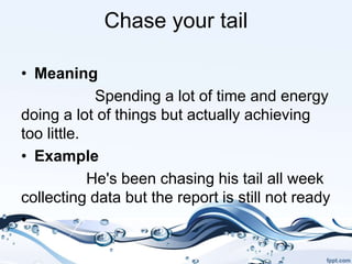 Chase your tail
• Meaning
Spending a lot of time and energy
doing a lot of things but actually achieving
too little.
• Example
He's been chasing his tail all week
collecting data but the report is still not ready
•
 