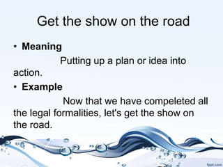 Get the show on the road
• Meaning
Putting up a plan or idea into
action.
• Example
Now that we have compeleted all
the legal formalities, let's get the show on
the road.
 