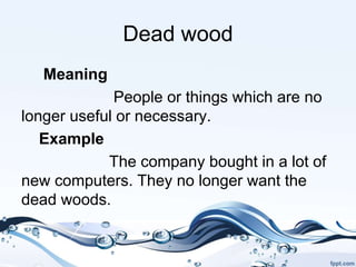 Dead wood
Meaning
People or things which are no
longer useful or necessary.
Example
The company bought in a lot of
new computers. They no longer want the
dead woods.
 
